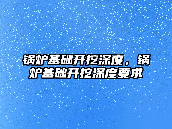 鍋爐基礎開挖深度，鍋爐基礎開挖深度要求