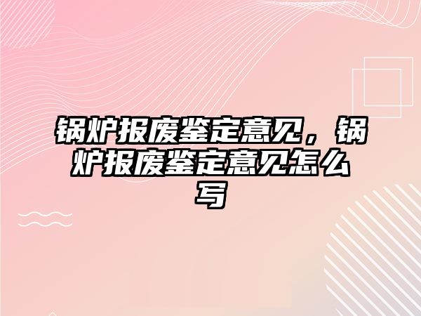 鍋爐報廢鑒定意見，鍋爐報廢鑒定意見怎么寫