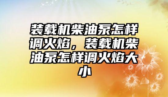 裝載機柴油泵怎樣調火焰，裝載機柴油泵怎樣調火焰大小